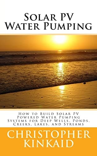 Solar PV Water Pumping: How to Build Solar PV Powered Water Pumping Systems for Deep Wells, Ponds, Creeks, Lakes and Streams