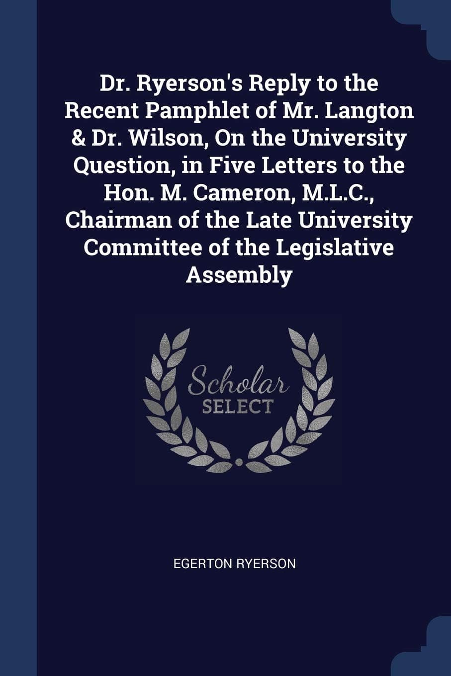 Dr. Ryerson's Reply to the Recent Pamphlet of Mr. Langton & Dr. Wilson, on the University Question, in Five Letters to the Hon. M. Cameron, M.L.C., ... Committee of the Legislative Assembly