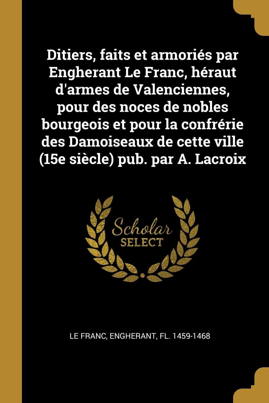 Ditiers, faits et armoriés par Engherant Le Franc, héraut d'armes de Valenciennes, pour des noces de nobles bourgeois et pour la confrérie des ... cette ville (15e siècle) pub. par A. Lacroix
