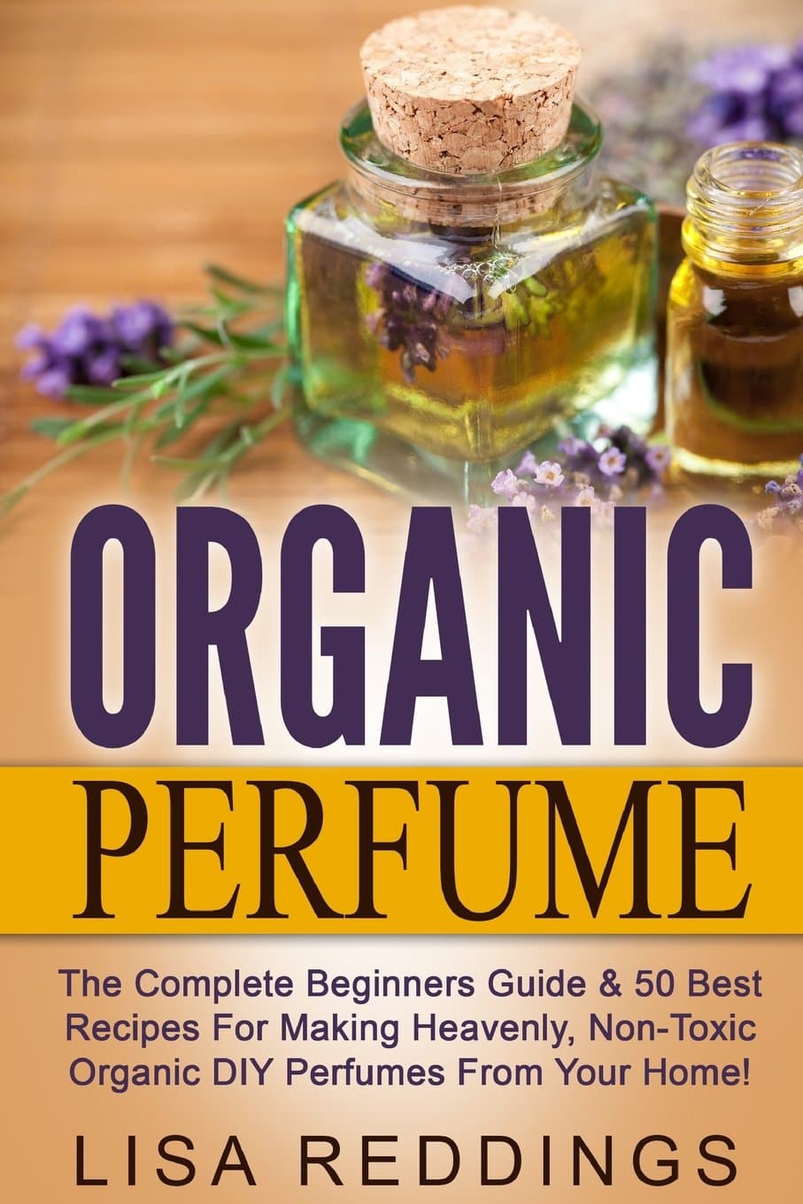 Organic Perfume: The Complete Beginners Guide & 50 Best Recipes For Making Heavenly, Non-Toxic Organic DIY Perfumes From Your Home! (Aromatherapy, Essential Oils, Homemade Perfume)